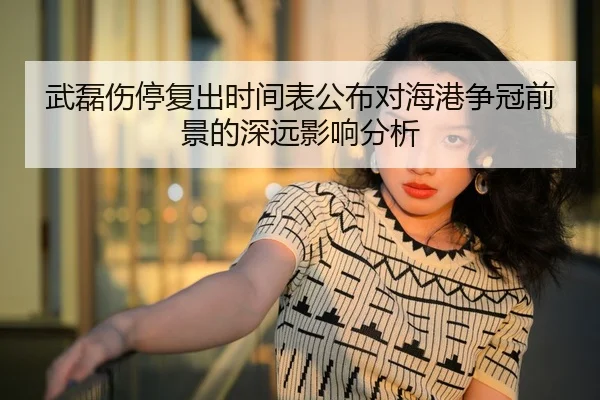 武磊伤停复出时间表公布对海港争冠前景的深远影响分析