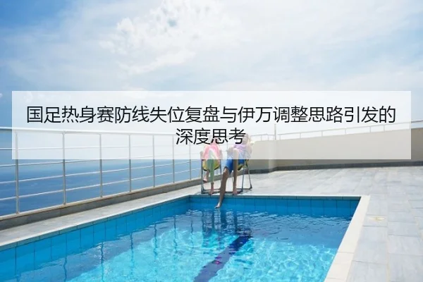国足热身赛防线失位复盘与伊万调整思路引发的深度思考