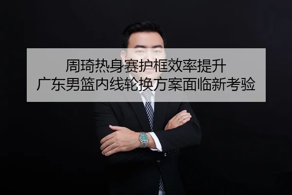 周琦热身赛护框效率提升 广东男篮内线轮换方案面临新考验