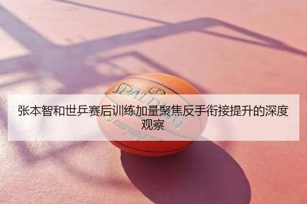 张本智和世乒赛后训练加量聚焦反手衔接提升的深度观察