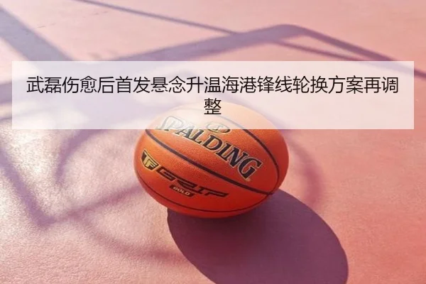 武磊伤愈后首发悬念升温海港锋线轮换方案再调整