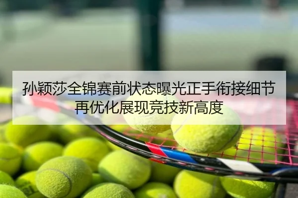 孙颖莎全锦赛前状态曝光正手衔接细节再优化展现竞技新高度