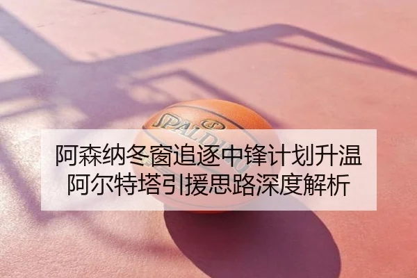 阿森纳冬窗追逐中锋计划升温 阿尔特塔引援思路深度解析
